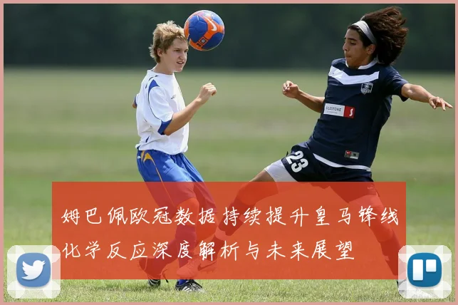 姆巴佩欧冠数据持续提升皇马锋线化学反应深度解析与未来展望