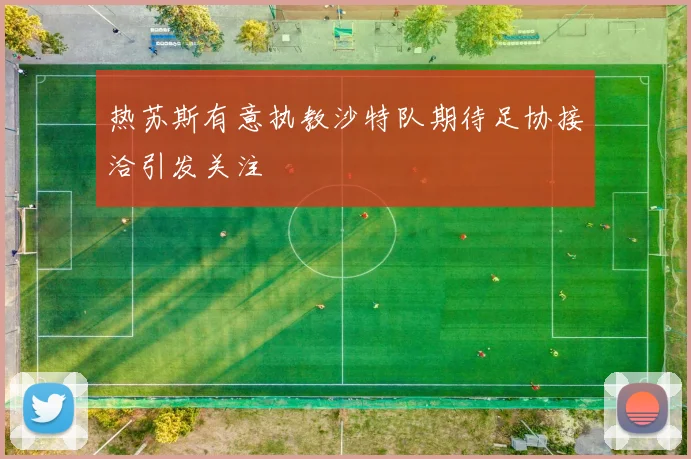 热苏斯有意执教沙特队期待足协接洽引发关注