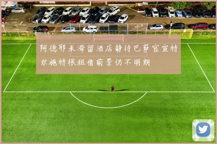 阿德耶米滞留酒店静待巴萨官宣特尔施特根租借前景仍不明朗