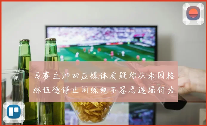 马赛主帅回应媒体质疑称从未因格林伍德停止训练绝不容忍造谣行为