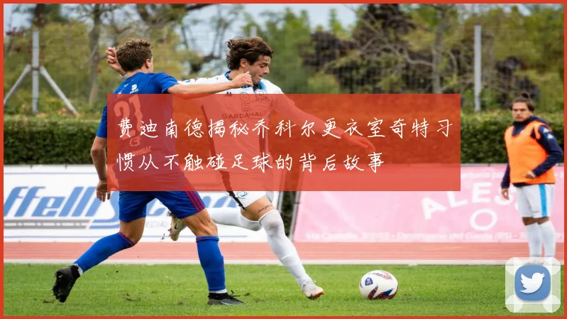 费迪南德揭秘乔科尔更衣室奇特习惯从不触碰足球的背后故事