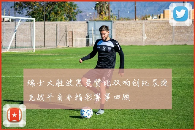 瑞士大胜波黑曼赞比双响创纪录捷克战平南非精彩赛事回顾