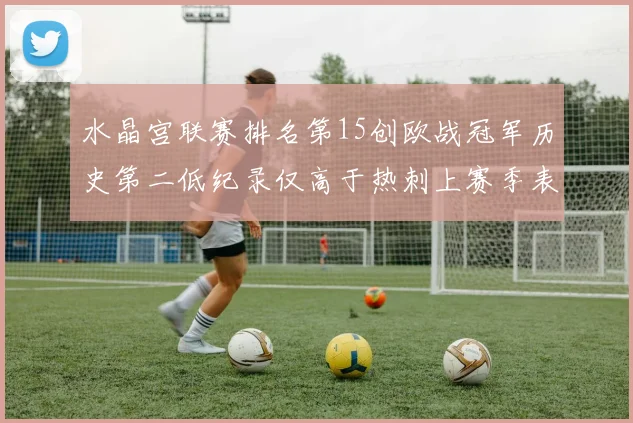 水晶宫联赛排名第15创欧战冠军历史第二低纪录仅高于热刺上赛季表现