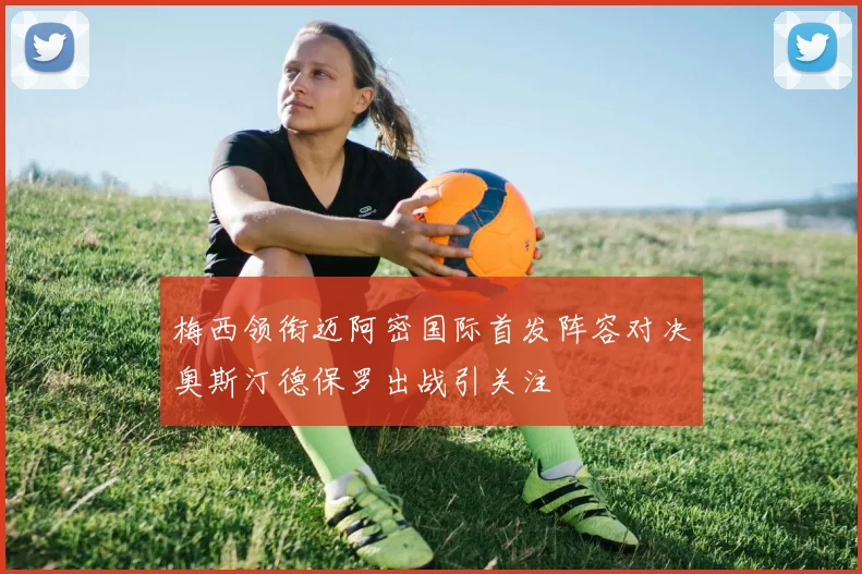 梅西领衔迈阿密国际首发阵容对决奥斯汀德保罗出战引关注