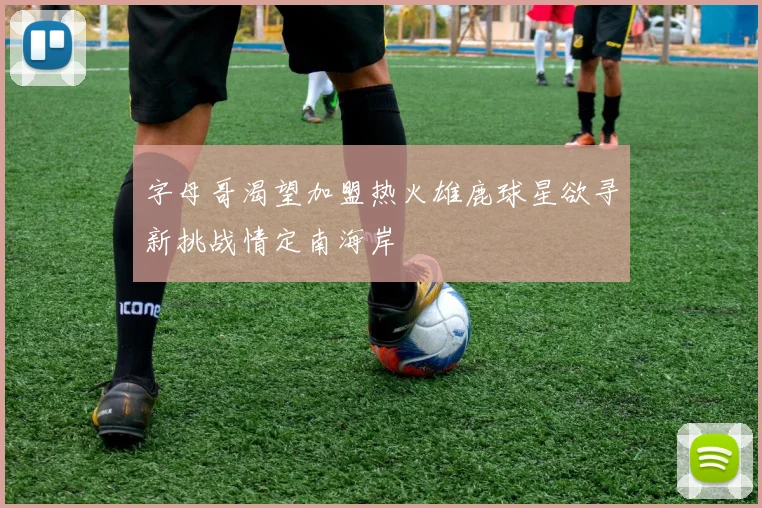 字母哥渴望加盟热火雄鹿球星欲寻新挑战情定南海岸