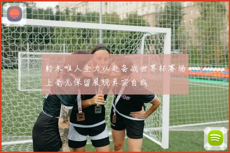 铃木唯人全力以赴备战世界杯赛场上毫无保留展现真实自我