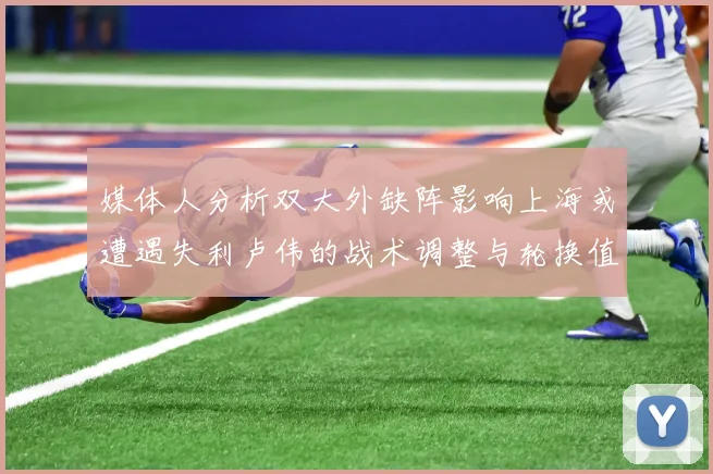 媒体人分析双大外缺阵影响上海或遭遇失利卢伟的战术调整与轮换值得肯定