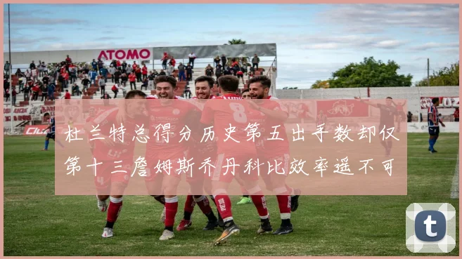 杜兰特总得分历史第五出手数却仅第十三詹姆斯乔丹科比效率遥不可及