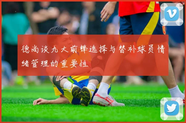德尚谈九大前锋选择与替补球员情绪管理的重要性