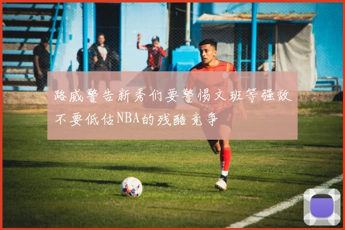 路威警告新秀们要警惕文班等强敌不要低估NBA的残酷竞争