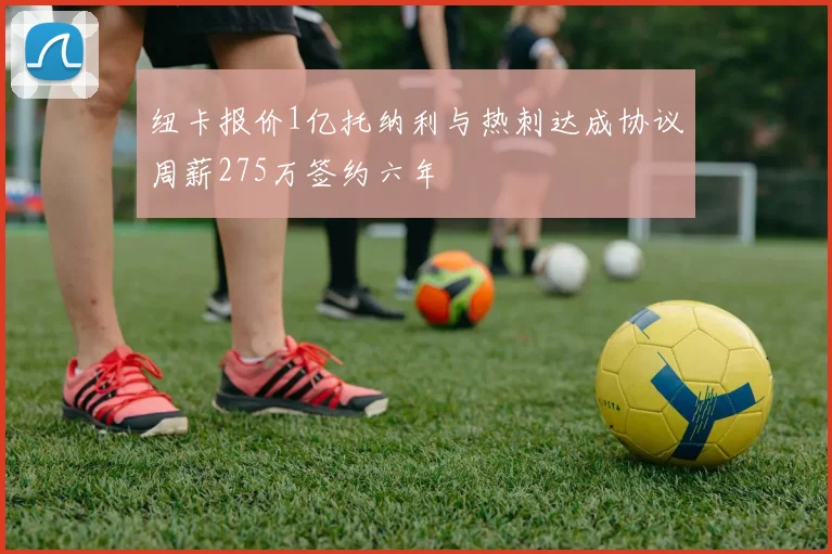 纽卡报价1亿托纳利与热刺达成协议周薪275万签约六年