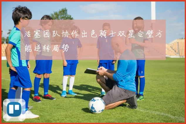 活塞团队协作出色骑士双星合璧方能逆转局势