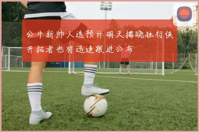公牛新帅人选预计明天揭晓独行侠开拓者也将迅速跟进公布
