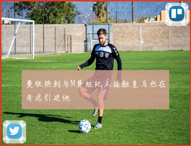 曼联热刺与M费经纪人接触皇马也在考虑引进他