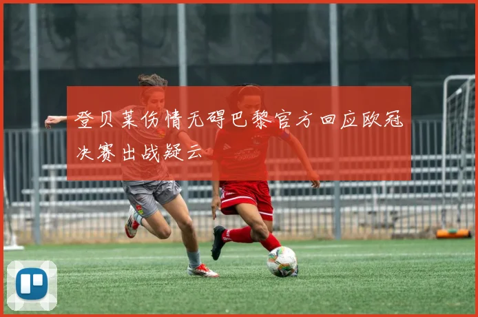 登贝莱伤情无碍巴黎官方回应欧冠决赛出战疑云