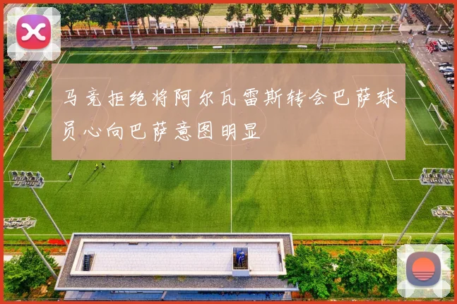 马竞拒绝将阿尔瓦雷斯转会巴萨球员心向巴萨意图明显