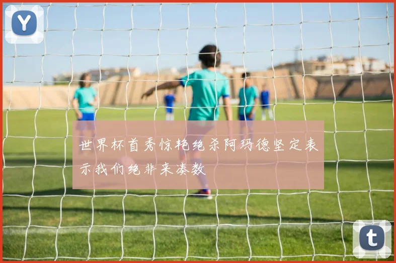 世界杯首秀惊艳绝杀阿玛德坚定表示我们绝非来凑数