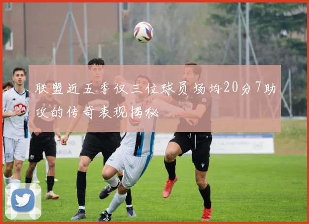 联盟近五季仅三位球员场均20分7助攻的传奇表现揭秘