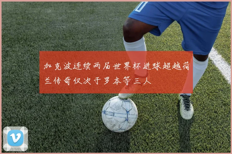 加克波连续两届世界杯进球超越荷兰传奇仅次于罗本等三人