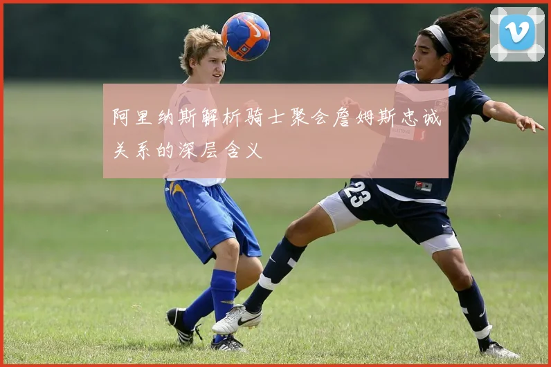 阿里纳斯解析骑士聚会詹姆斯忠诚关系的深层含义