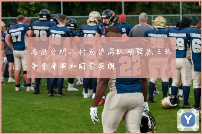名记分析八村或将离队湖骑鹿三队争夺库明加前景明朗