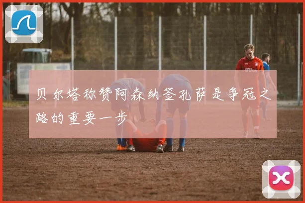 贝尔塔称赞阿森纳签孔萨是争冠之路的重要一步