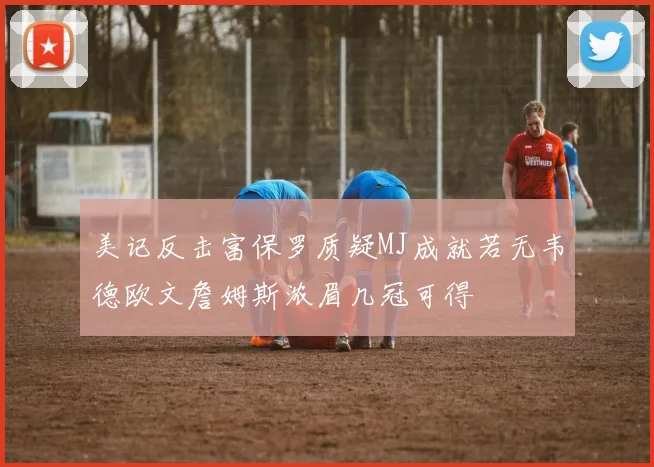 美记反击富保罗质疑MJ成就若无韦德欧文詹姆斯浓眉几冠可得
