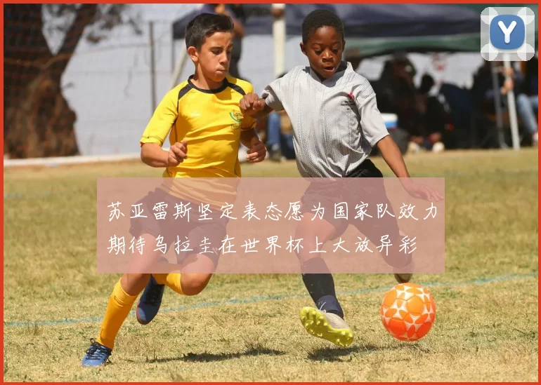 苏亚雷斯坚定表态愿为国家队效力期待乌拉圭在世界杯上大放异彩