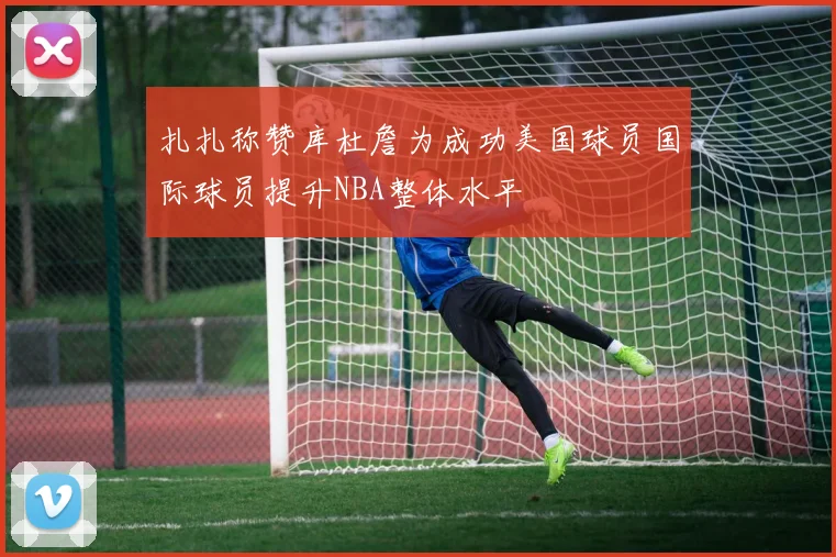 扎扎称赞库杜詹为成功美国球员国际球员提升NBA整体水平