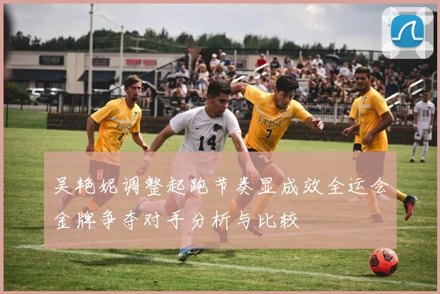 吴艳妮调整起跑节奏显成效全运会金牌争夺对手分析与比较