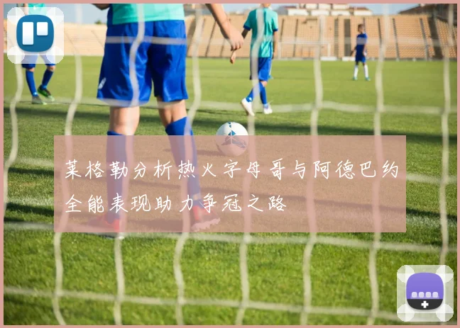 莱格勒分析热火字母哥与阿德巴约全能表现助力争冠之路