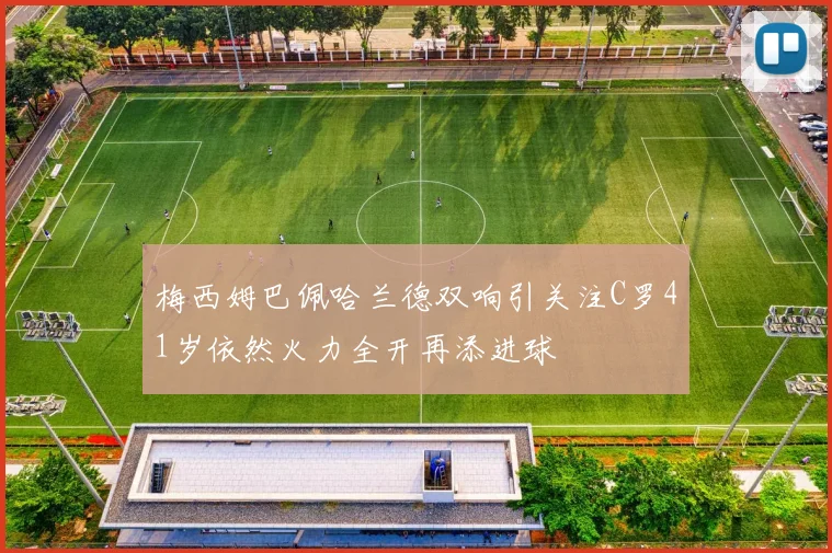 梅西姆巴佩哈兰德双响引关注C罗41岁依然火力全开再添进球
