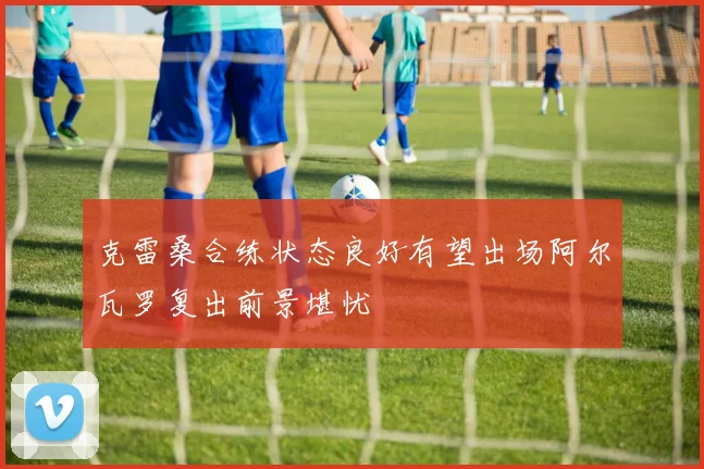 克雷桑合练状态良好有望出场阿尔瓦罗复出前景堪忧