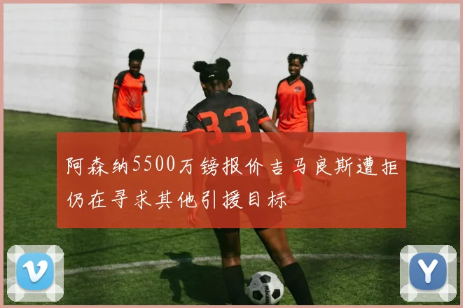 阿森纳5500万镑报价吉马良斯遭拒仍在寻求其他引援目标