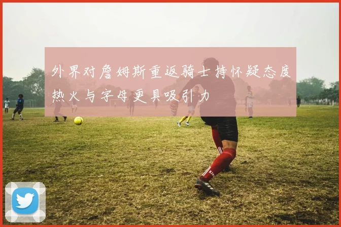 外界对詹姆斯重返骑士持怀疑态度热火与字母更具吸引力