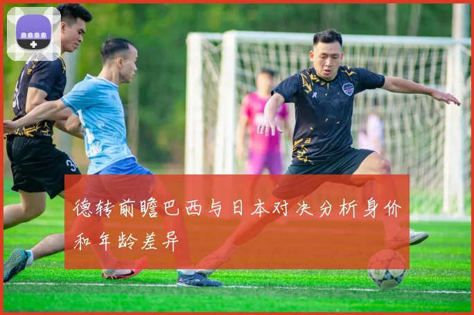 德转前瞻巴西与日本对决分析身价和年龄差异