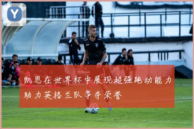 凯恩在世界杯中展现超强跑动能力助力英格兰队争夺荣誉