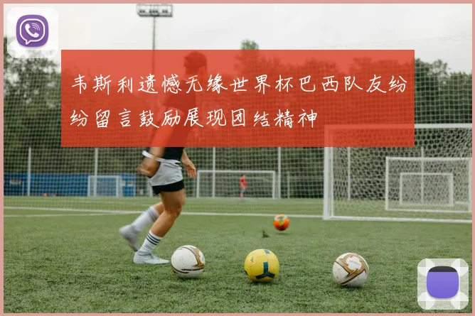 韦斯利遗憾无缘世界杯巴西队友纷纷留言鼓励展现团结精神