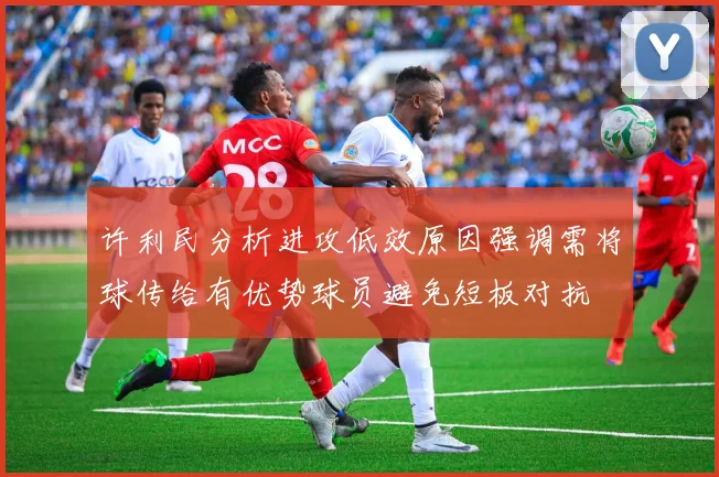 许利民分析进攻低效原因强调需将球传给有优势球员避免短板对抗
